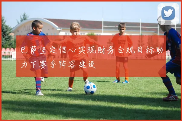 巴萨坚定信心实现财务合规目标助力下赛季阵容建设