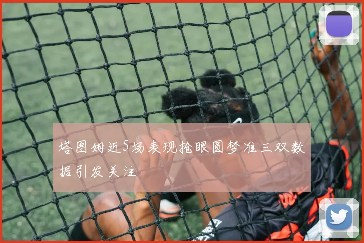 塔图姆近5场表现抢眼圆梦准三双数据引发关注