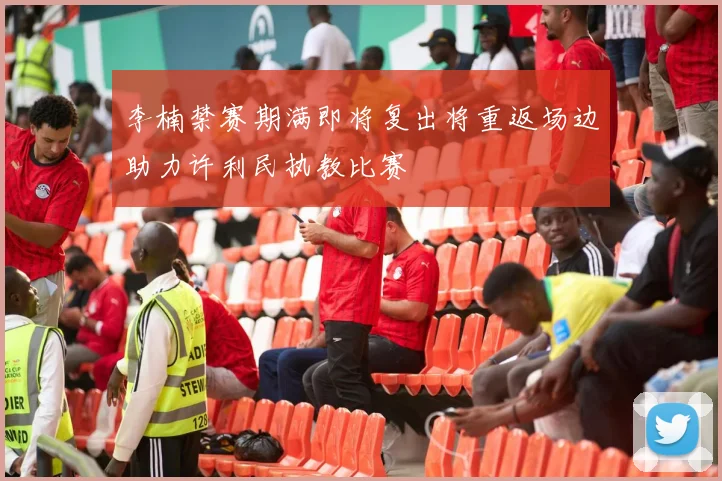 李楠禁赛期满即将复出将重返场边助力许利民执教比赛