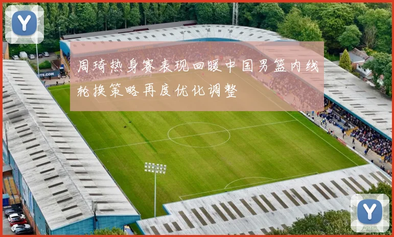 周琦热身赛表现回暖中国男篮内线轮换策略再度优化调整