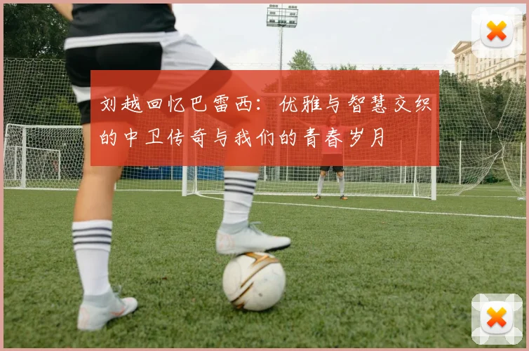 刘越回忆巴雷西：优雅与智慧交织的中卫传奇与我们的青春岁月