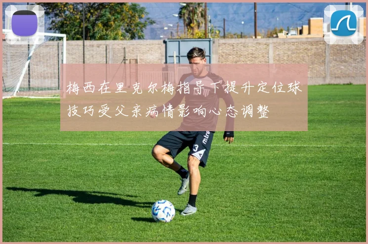 梅西在里克尔梅指导下提升定位球技巧受父亲病情影响心态调整