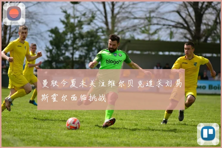 曼联今夏未关注维尔贝克追求刘易斯霍尔面临挑战