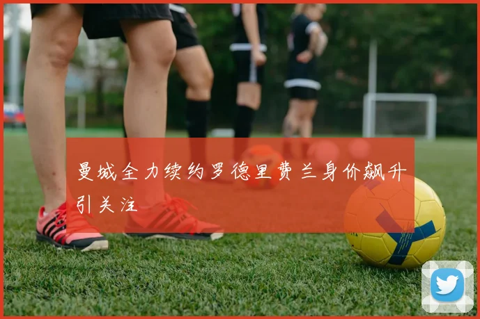 曼城全力续约罗德里费兰身价飙升引关注
