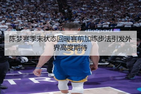 陈梦赛季末状态回暖赛前加练步法引发外界高度期待（kaiyun.comapp）