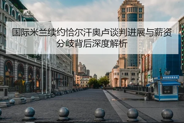 国际米兰续约恰尔汗奥卢谈判进展与薪资分歧背后深度解析（kaiyun.comapp）