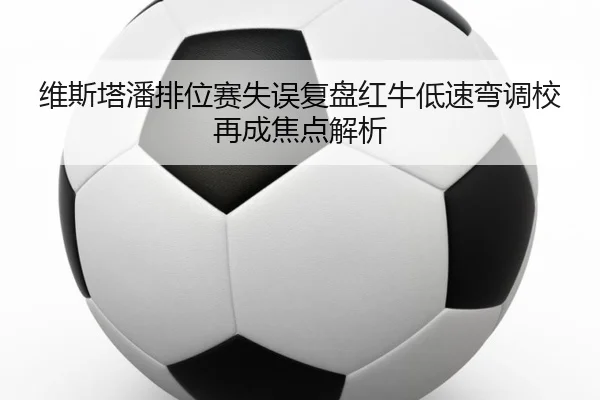 维斯塔潘排位赛失误复盘红牛低速弯调校再成焦点解析 - kaiyun.comapp